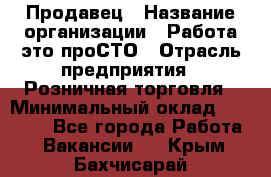 Продавец › Название организации ­ Работа-это проСТО › Отрасль предприятия ­ Розничная торговля › Минимальный оклад ­ 20 790 - Все города Работа » Вакансии   . Крым,Бахчисарай